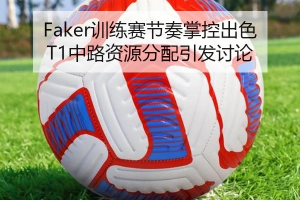 Faker训练赛节奏掌控出色T1中路资源分配引发讨论